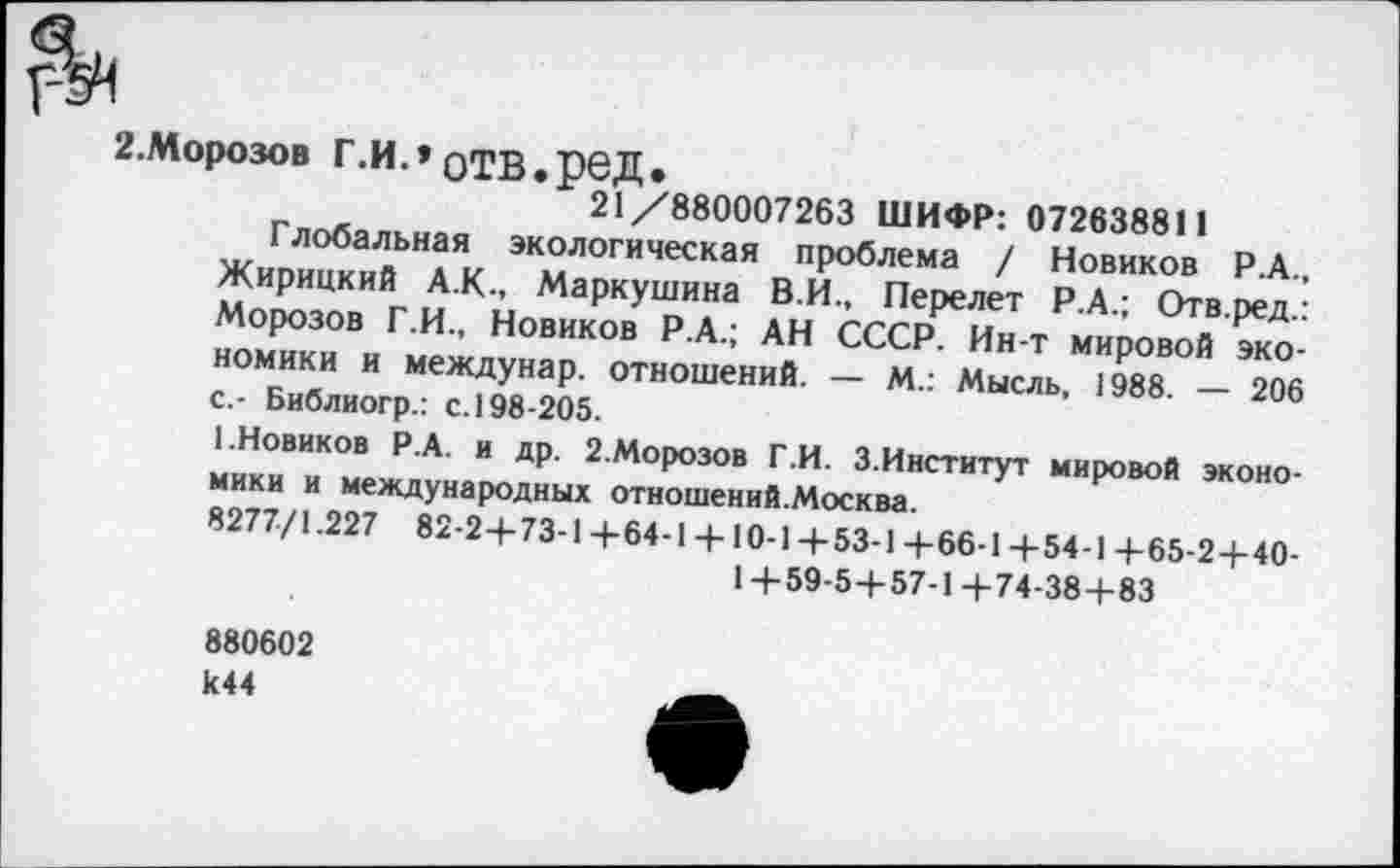 ﻿2.Моро30в Г.И.» отв.ред.
21/880007263 ШИФР: 072638811
Глобальная экологическая проблема / Новиков Р.А., Жирицкий А.К., Маркушина В.И., Перелет Р.А.; Отв.ред.: Морозов Г.И., Новиков Р.А.; АН СССР. Ин-т мировой экономики и междунар. отношений. — М.: Мысль, 1988. — 206 с.- Библиогр.: с. 198-205.
1.Новиков Р.А. и др. 2.Морозов Г.И. 3.Институт мировой экономики и международных отношений.Москва.
8277/1.227 82-2+73-Ц-64-1 +10-1+53-1+66-1+54-1+65-2 + 40-
1 + 59-5+57-1+74-38+83
880602 к44